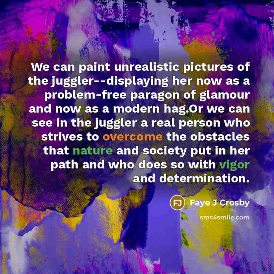 “We can paint unrealistic pictures of the juggler--displaying her now as a problem-free paragon of glamour and now as a modern hag.Or we can see in the juggler a real person who strives to overcome the obstacles that nature and society put in her path and who does so with vigor and determination.” quote by Faye J Crosby