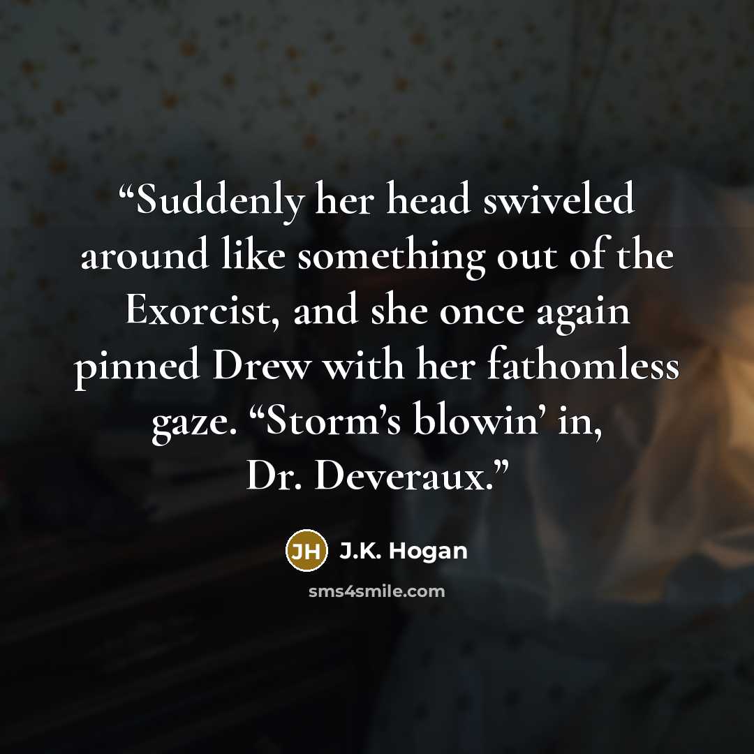 “Suddenly her head swiveled around like something out of the Exorcist, and she once again pinned Drew with her fathomless gaze. “Storm’s blowin’ in, Dr. Deveraux.” quote by J.K. Hogan