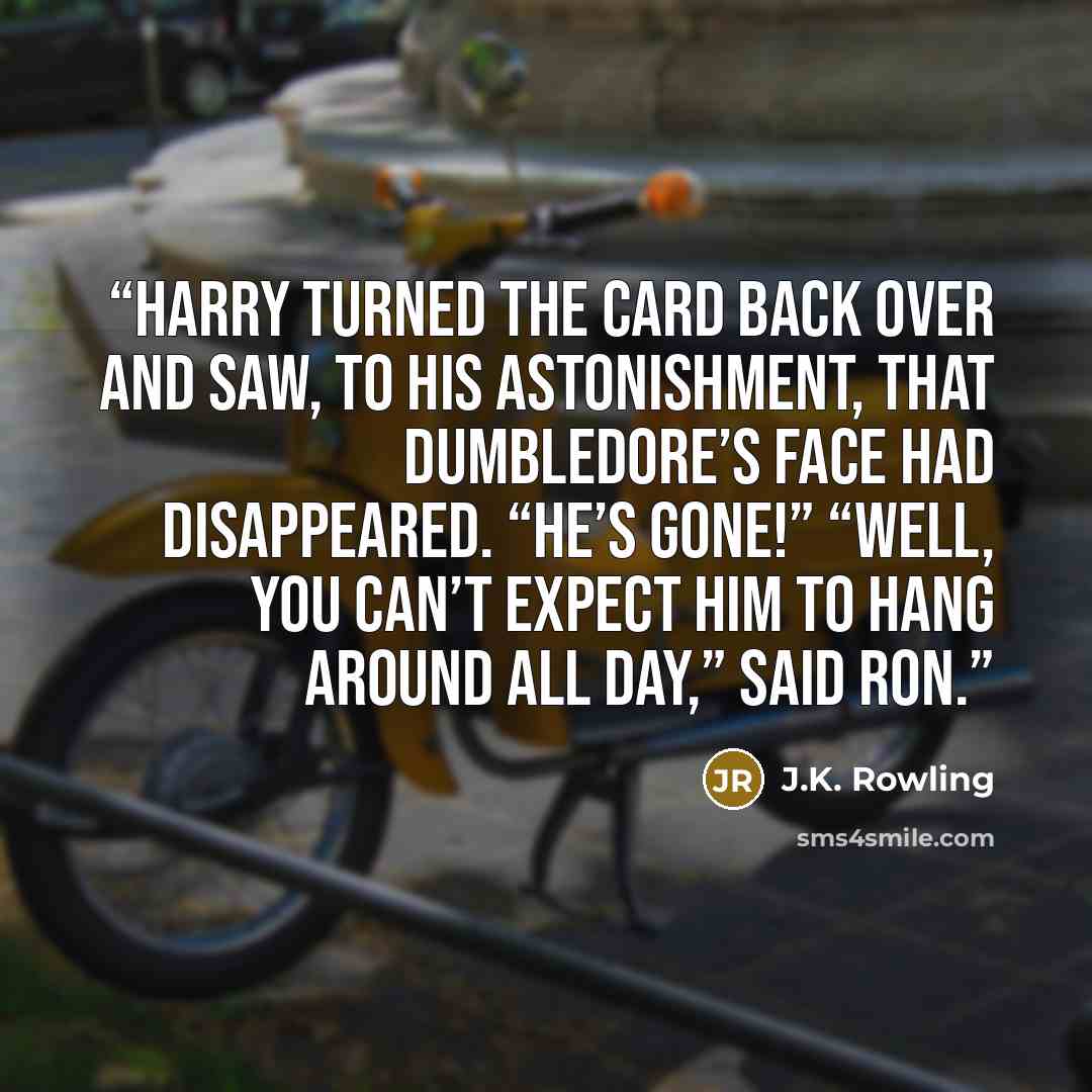 “Harry turned the card back over and saw, to his astonishment, that Dumbledore’s face had disappeared. “He’s gone!” “Well, you can’t expect him to hang around all day,” said Ron.” quote by J.K. Rowling