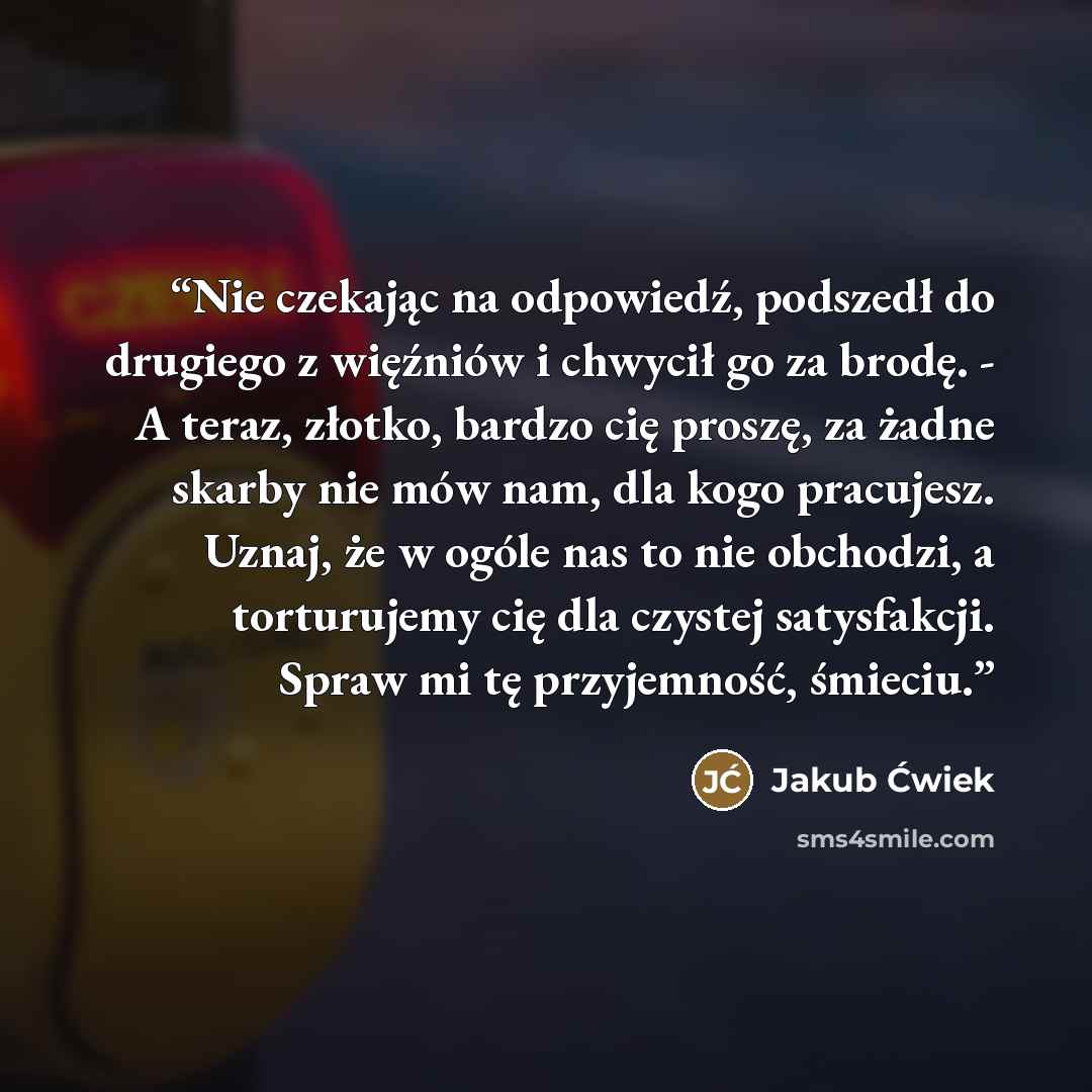 “Nie czekając na odpowiedź, podszedł do drugiego z więźniów i chwycił go za brodę. - A teraz, złotko, bardzo cię proszę, za żadne skarby nie mów nam, dla kogo pracujesz. Uznaj, że w ogóle nas to nie obchodzi, a torturujemy cię dla czystej satysfakcji. Spraw mi tę przyjemność, śmieciu.” quote by Jakub Ćwiek