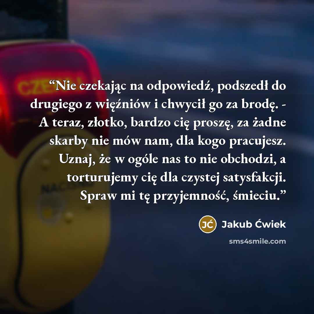 “Nie czekając na odpowiedź, podszedł do drugiego z więźniów i chwycił go za brodę. - A teraz, złotko, bardzo cię proszę, za żadne skarby nie mów nam, dla kogo pracujesz. Uznaj, że w ogóle nas to nie obchodzi, a torturujemy cię dla czystej satysfakcji. Spraw mi tę przyjemność, śmieciu.” quote by Jakub Ćwiek