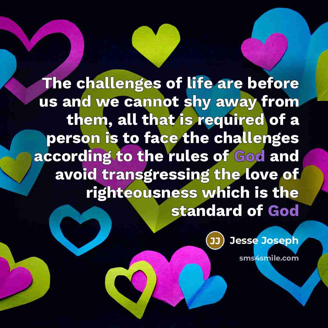 “The challenges of life are before us and we cannot shy away from them, all that is required of a person is to face the challenges according to the rules of God and avoid transgressing the love of righteousness which is the standard of God” quote by Jesse Joseph
