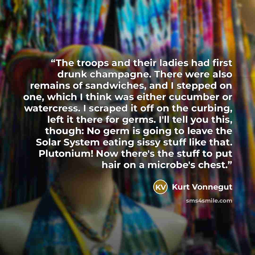“The troops and their ladies had first drunk champagne. There were also remains of sandwiches, and I stepped on one, which I think was either cucumber or watercress. I scraped it off on the curbing, left it there for germs. I'll tell you this, though: No germ is going to leave the Solar System…” quote by Kurt Vonnegut