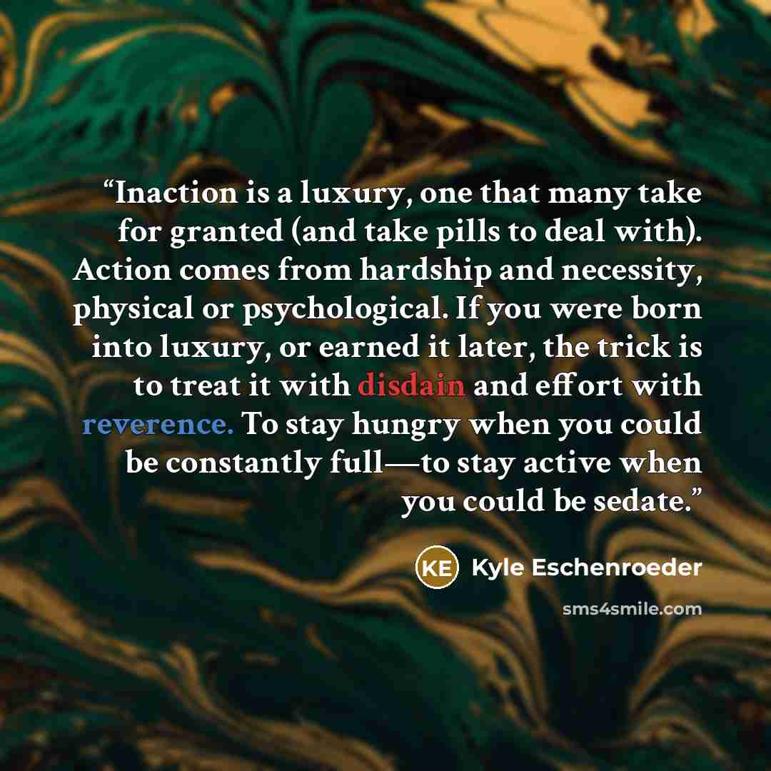 “Inaction is a luxury, one that many take for granted (and take pills to deal with). Action comes from hardship and necessity, physical or psychological. If you were born into luxury, or earned it later, the trick is to treat it with disdain and effort with reverence. To stay hungry when you could…” quote by Kyle Eschenroeder