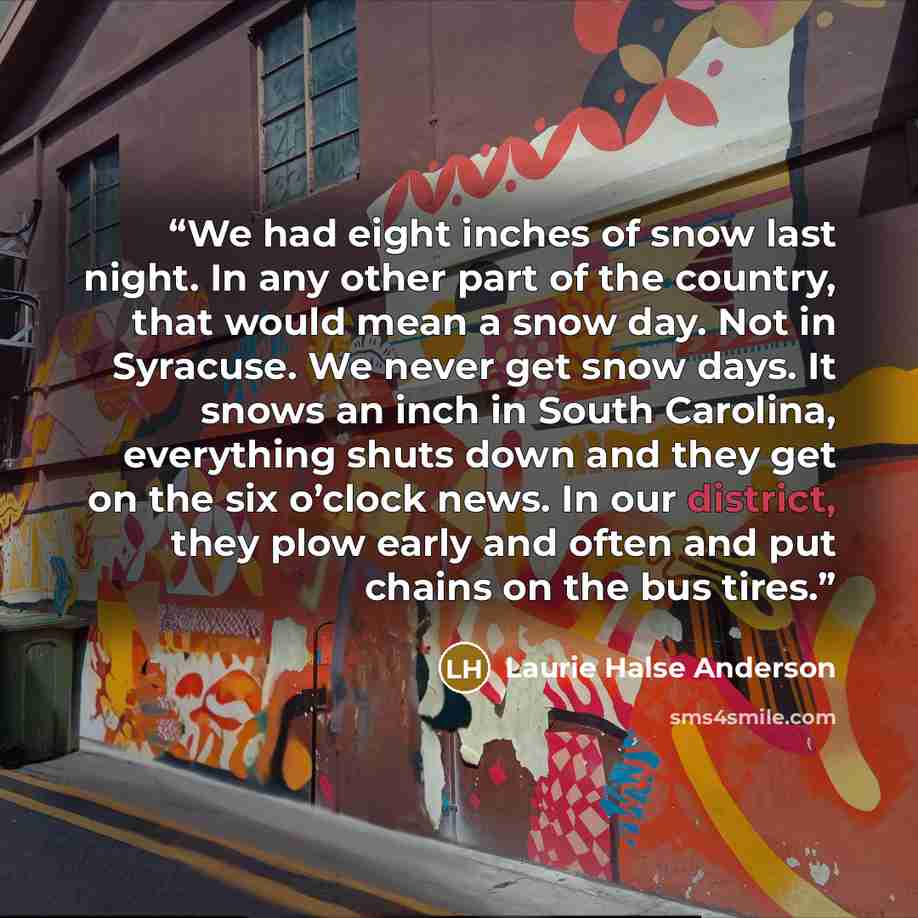 “We had eight inches of snow last night. In any other part of the country, that would mean a snow day. Not in Syracuse. We never get snow days. It snows an inch in South Carolina, everything shuts down and they get on the six o’clock news. In our district, they plow early and often and put chains…” quote by Laurie Halse Anderson