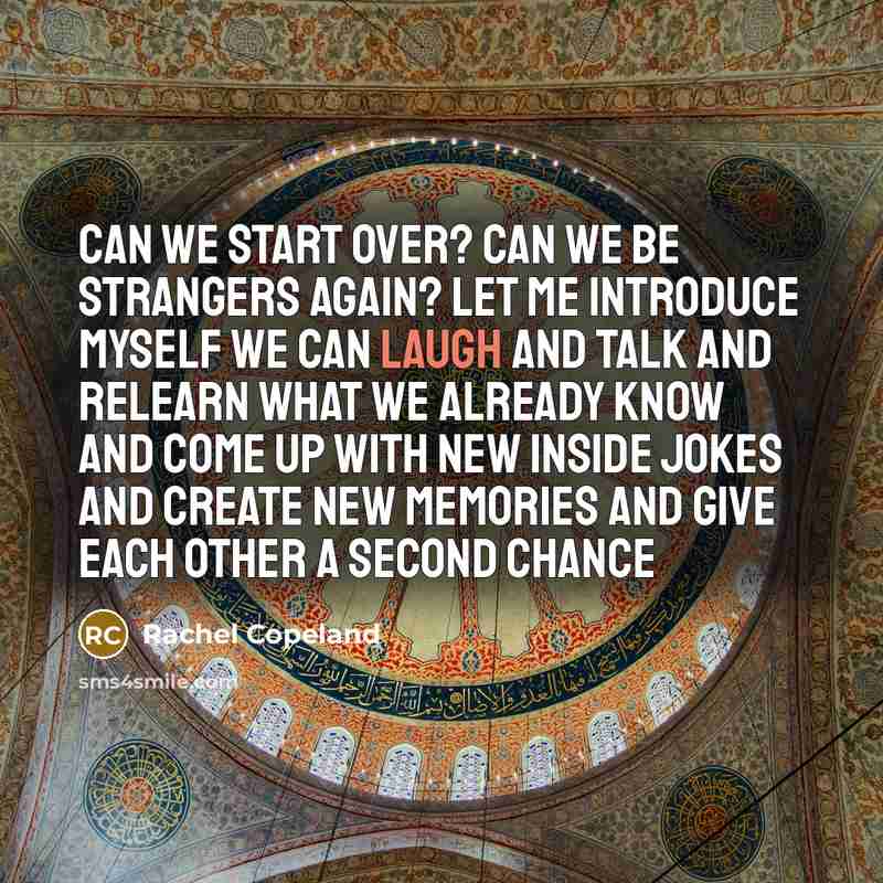 “Can we start over? Can we be strangers again? Let me introduce myself We can laugh and talk And relearn what we already know And come up with new inside jokes And create new memories And give each other A second chance” quote by Rachel Copeland