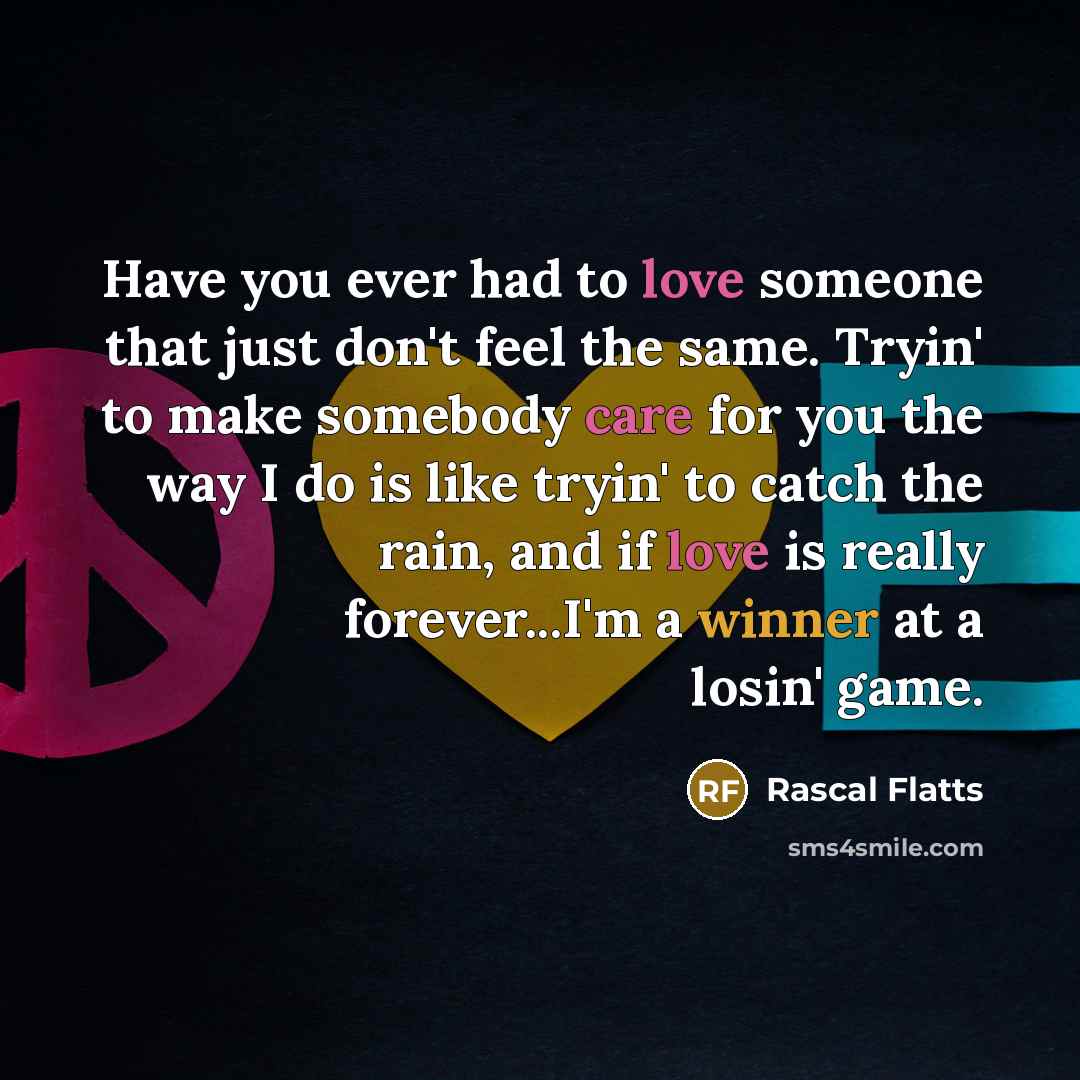 “Have you ever had to love someone that just don't feel the same. Tryin' to make somebody care for you the way I do is like tryin' to catch the rain, and if love is really forever...I'm a winner at a losin' game.” quote by Rascal Flatts