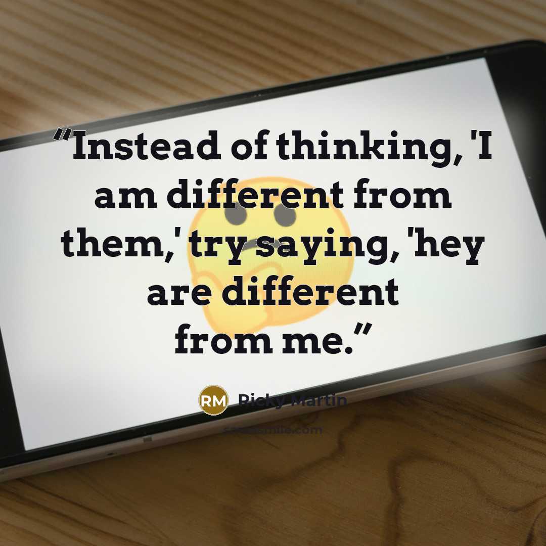 “Instead of thinking, 'I am different from them,' try saying, 'hey are different from me.” quote by Ricky Martin