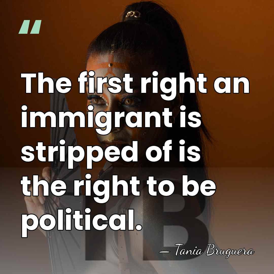 The first right an immigrant is stripped of is the right to&hellip; - Tania Bruguera