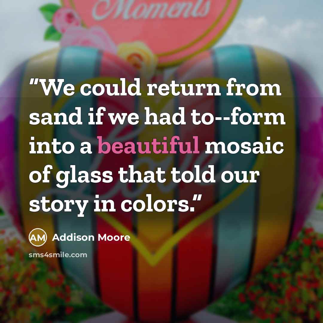 “We could return from sand if we had to--form into a beautiful mosaic of glass that told our story in colors.” quote by Addison Moore
