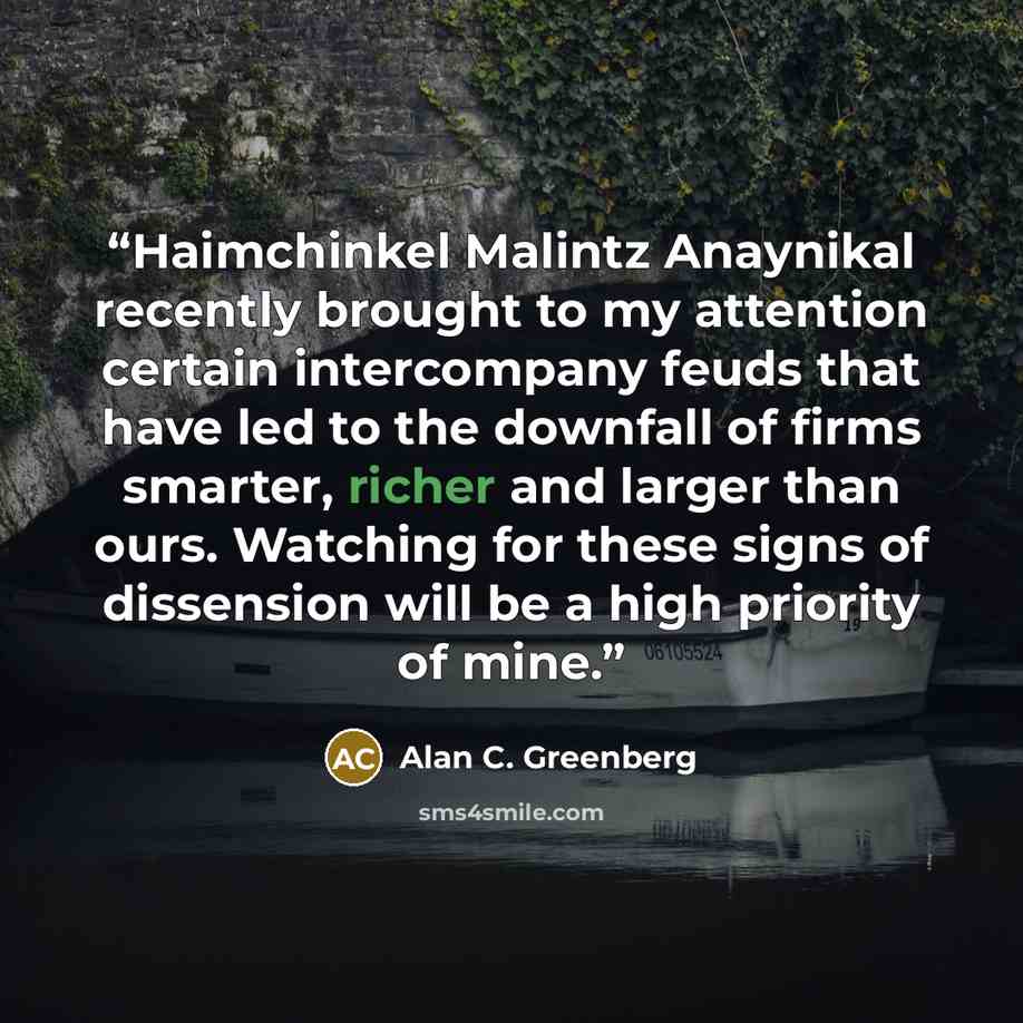 “Haimchinkel Malintz Anaynikal recently brought to my attention certain intercompany feuds that have led to the downfall of firms smarter, richer and larger than ours. Watching for these signs of dissension will be a high priority of mine.” quote by Alan C. Greenberg