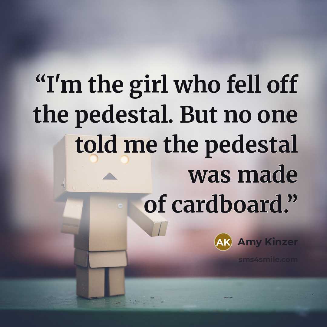 “I'm the girl who fell off the pedestal. But no one told me the pedestal was made of cardboard.” quote by Amy Kinzer