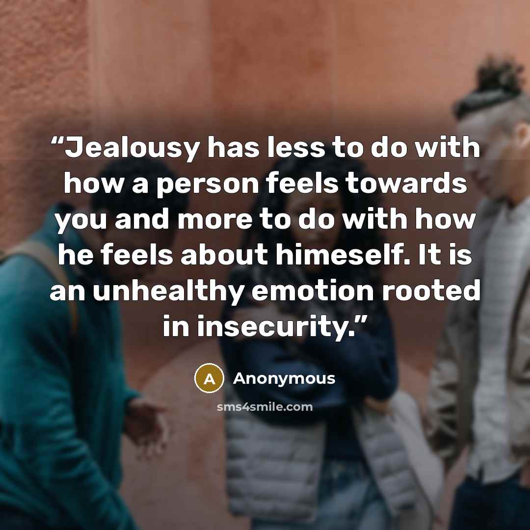 “Jealousy has less to do with how a person feels towards you and more to do with how he feels about himeself. It is an unhealthy emotion rooted in insecurity.” quote by Anonymous