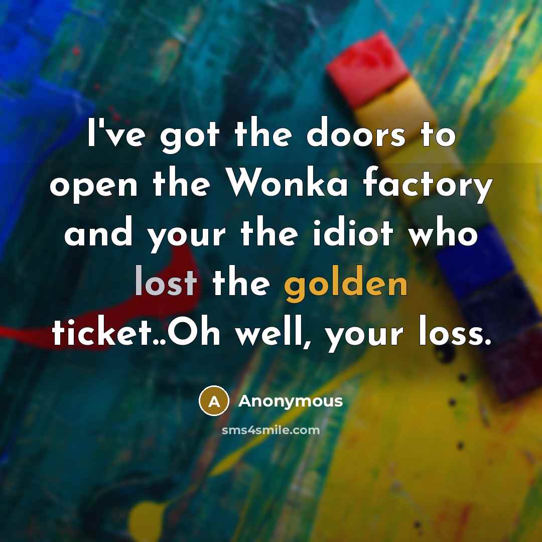 “I've got the doors to open the Wonka factory and your the idiot who lost the golden ticket..Oh well, your loss.” quote by Anonymous