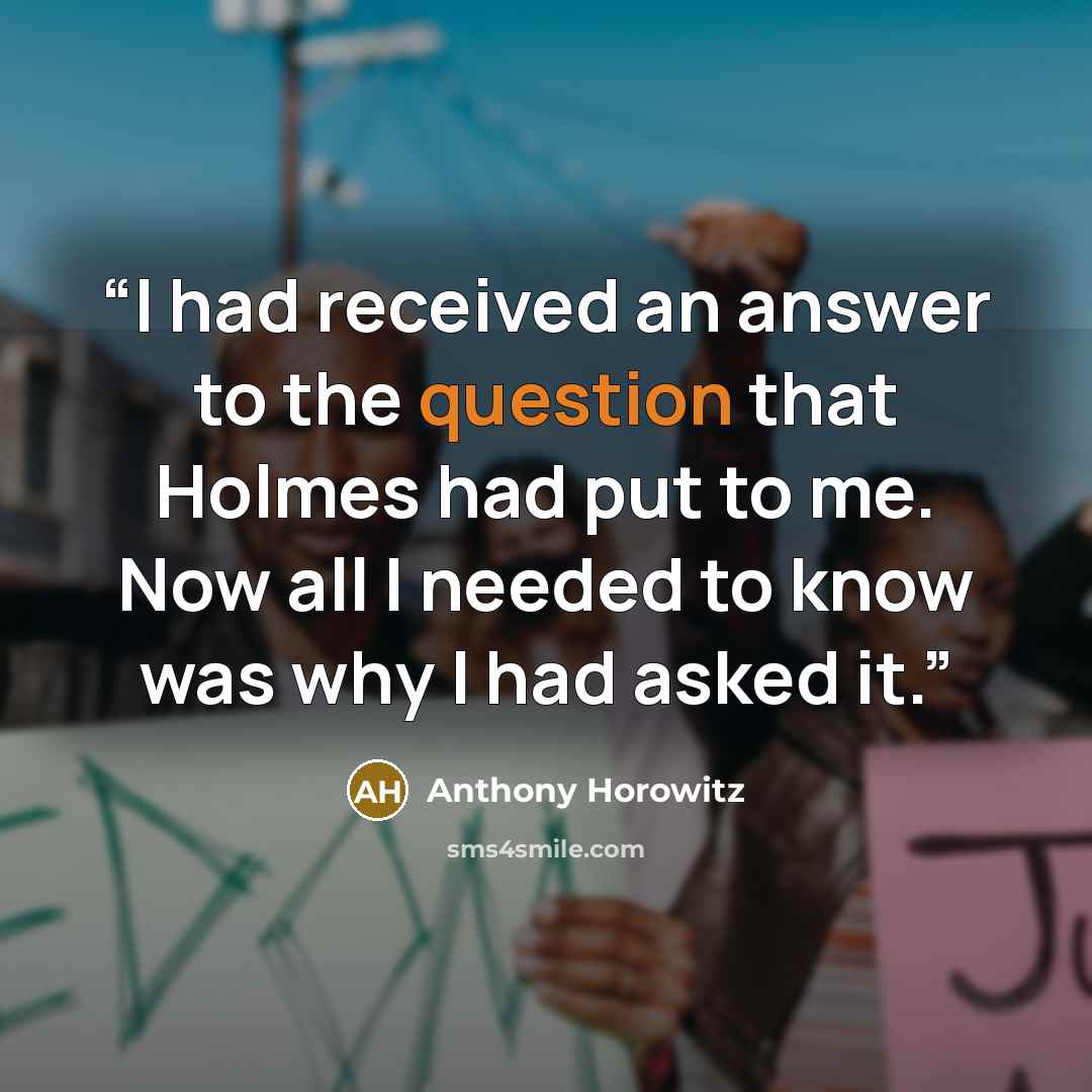 “I had received an answer to the question that Holmes had put to me. Now all I needed to know was why I had asked it.” quote by Anthony Horowitz