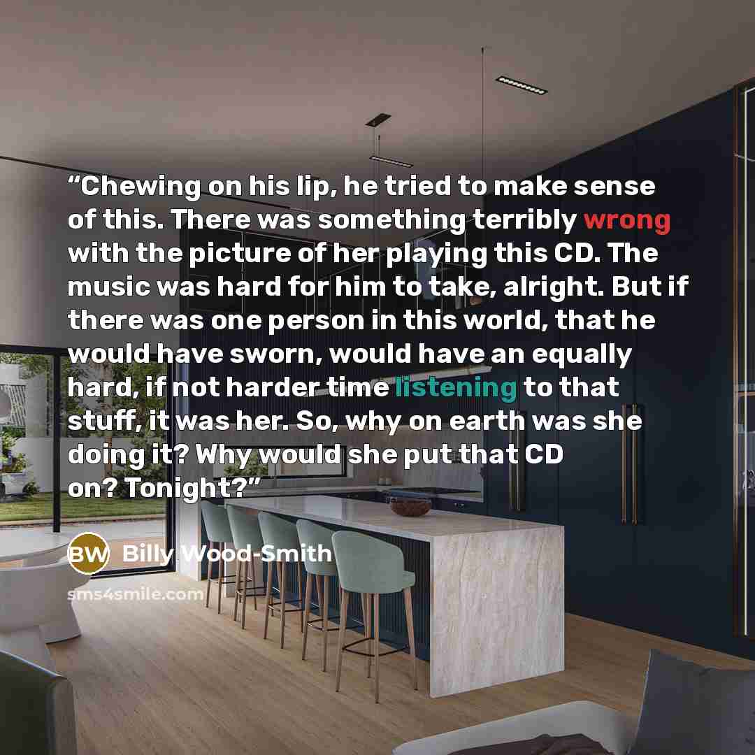 “Chewing on his lip, he tried to make sense of this. There was something terribly wrong with the picture of her playing this CD. The music was hard for him to take, alright. But if there was one person in this world, that he would have sworn, would have an equally hard, if not harder time listening…” quote by Billy Wood-Smith