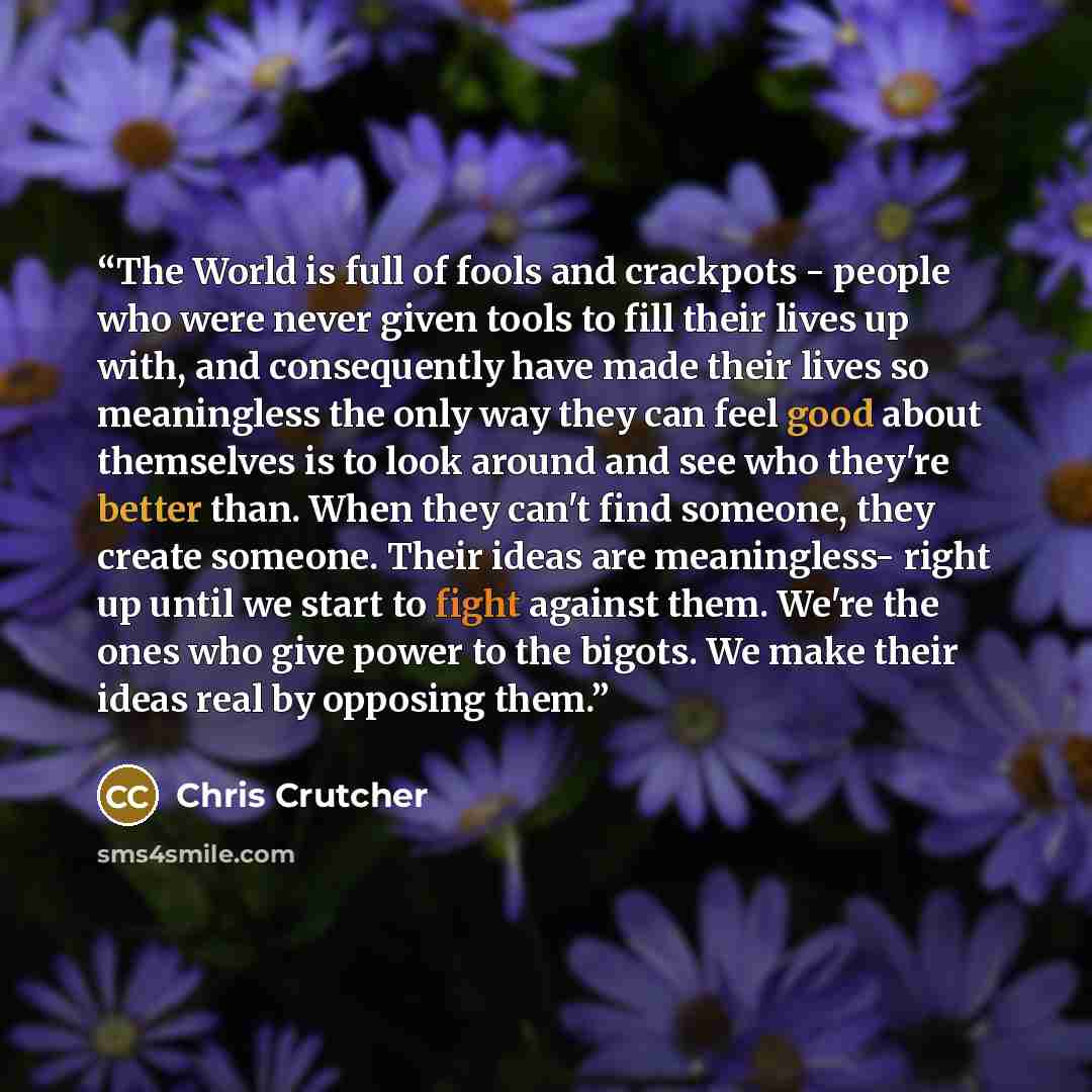 “The World is full of fools and crackpots - people who were never given tools to fill their lives up with, and consequently have made their lives so meaningless the only way they can feel good about themselves is to look around and see who they're better than. When they can't find someone, they…” quote by Chris Crutcher