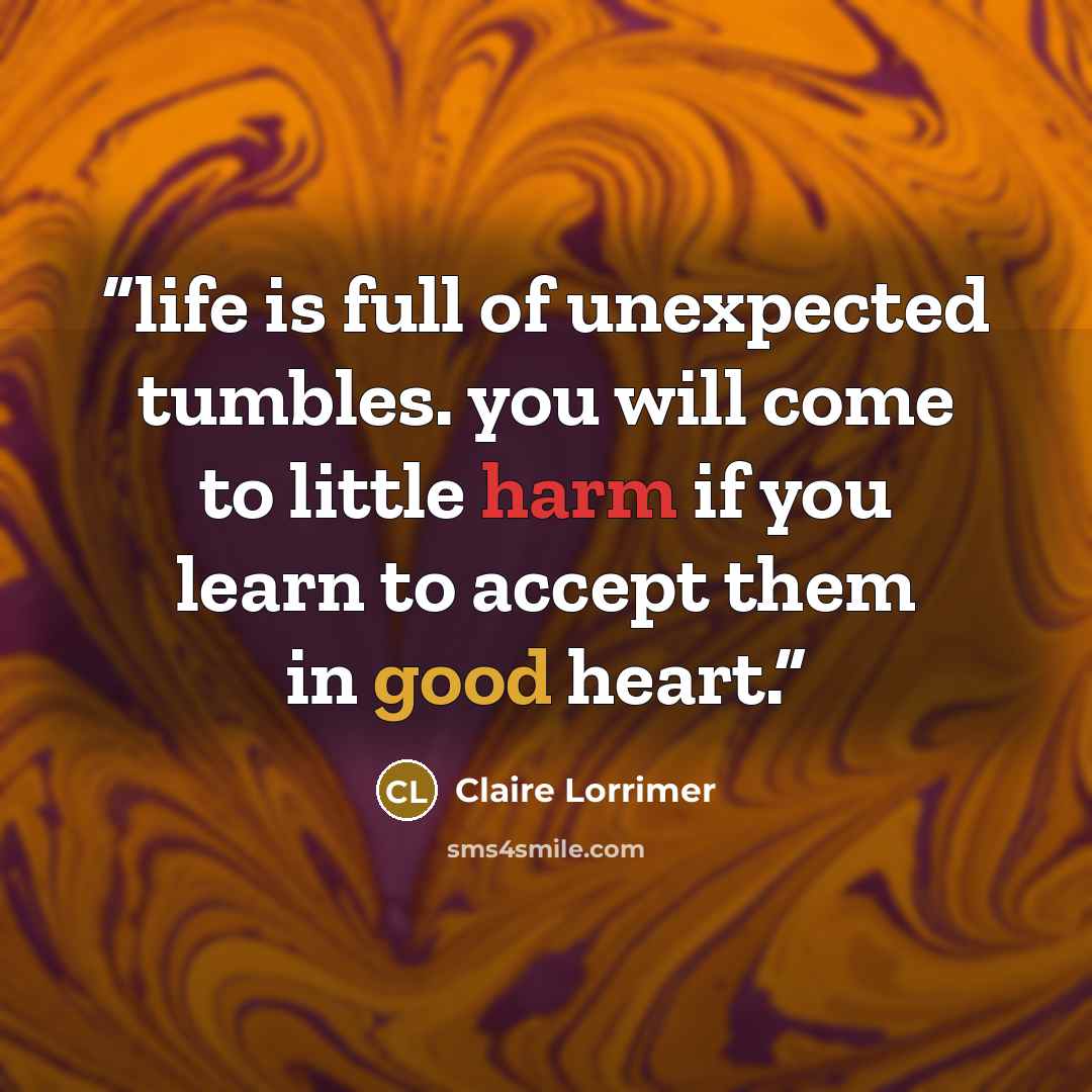 “life is full of unexpected tumbles. you will come to little harm if you learn to accept them in good heart.” quote by Claire Lorrimer