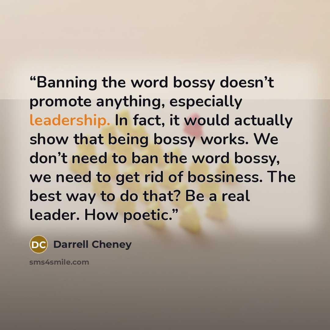 “Banning the word bossy doesn’t promote anything, especially leadership. In fact, it would actually show that being bossy works. We don’t need to ban the word bossy, we need to get rid of bossiness. The best way to do that? Be a real leader. How poetic.” quote by Darrell Cheney