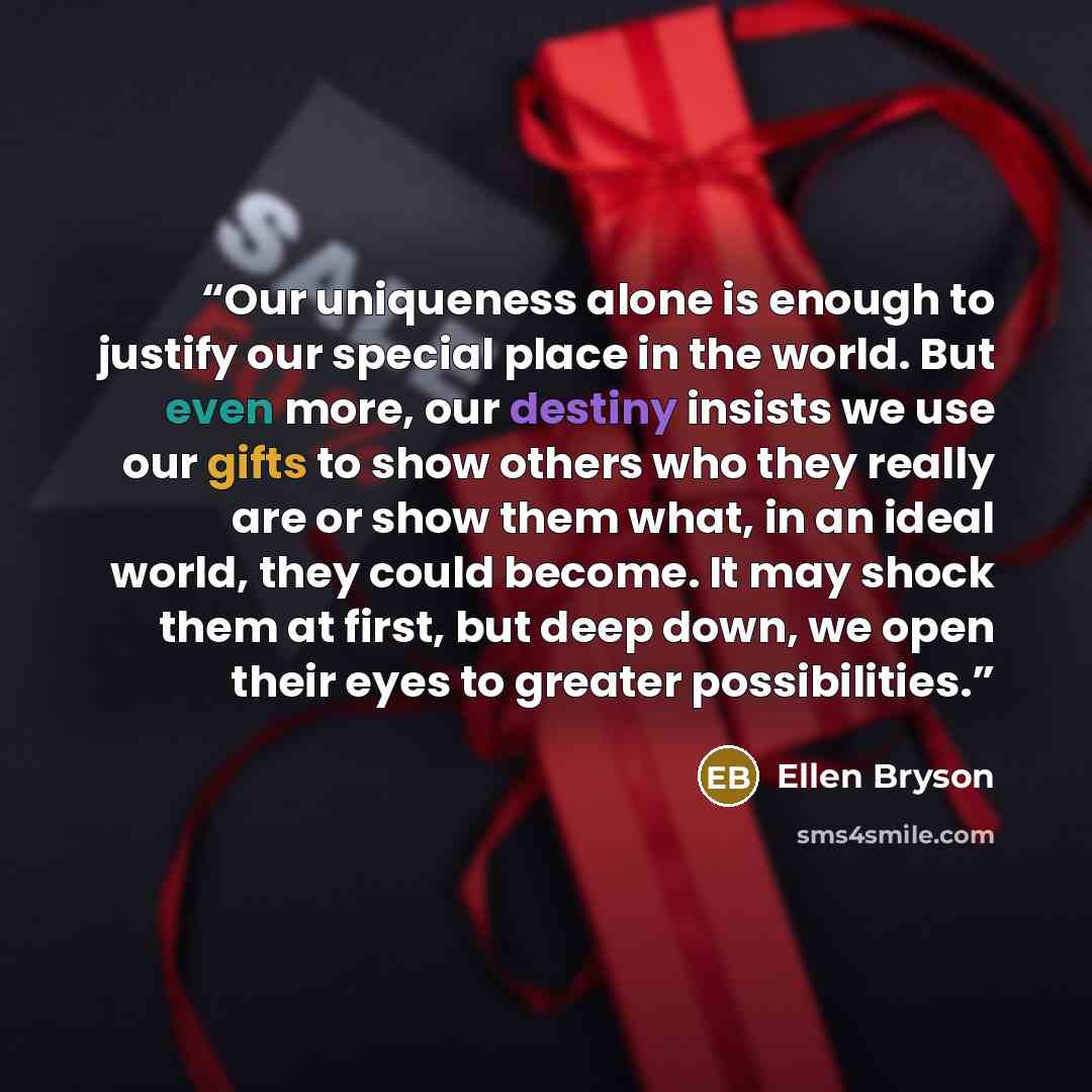 “Our uniqueness alone is enough to justify our special place in the world. But even more, our destiny insists we use our gifts to show others who they really are or show them what, in an ideal world, they could become. It may shock them at first, but deep down, we open their eyes to greater…” quote by Ellen Bryson