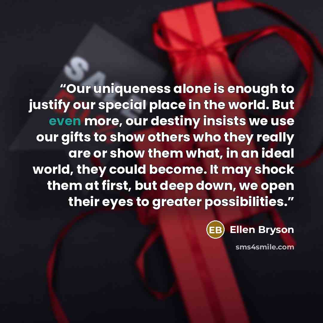 “Our uniqueness alone is enough to justify our special place in the world. But even more, our destiny insists we use our gifts to show others who they really are or show them what, in an ideal world, they could become. It may shock them at first, but deep down, we open their eyes to greater…” quote by Ellen Bryson
