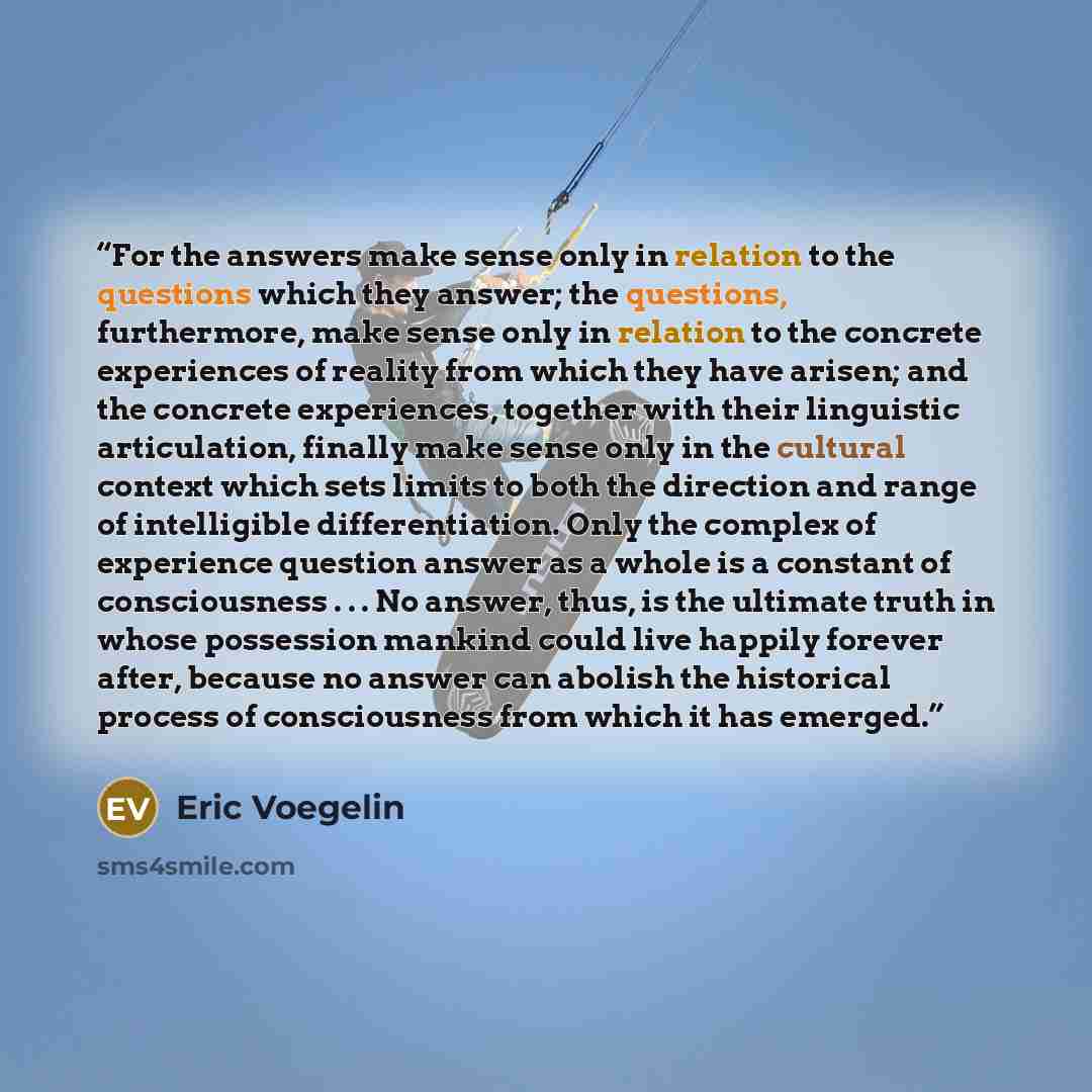 “For the answers make sense only in relation to the questions which they answer; the questions, furthermore, make sense only in relation to the concrete experiences of reality from which they have arisen; and the concrete experiences, together with their linguistic articulation, finally make sense…” quote by Eric Voegelin
