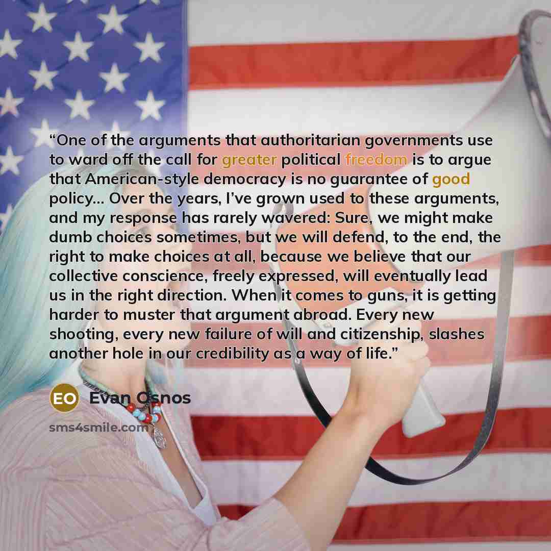 “One of the arguments that authoritarian governments use to ward off the call for greater political freedom is to argue that American-style democracy is no guarantee of good policy… Over the years, I’ve grown used to these arguments, and my response has rarely wavered: Sure, we might make dumb…” quote by Evan Osnos