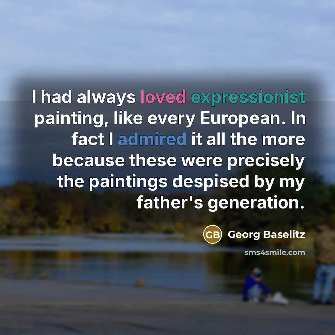 “I had always loved expressionist painting, like every European. In fact I admired it all the more because these were precisely the paintings despised by my father's generation.” quote by Georg Baselitz