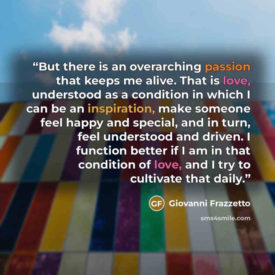 “But there is an overarching passion that keeps me alive. That is love, understood as a condition in which I can be an inspiration, make someone feel happy and special, and in turn, feel understood and driven. I function better if I am in that condition of love, and I try to cultivate that daily.” quote by Giovanni Frazzetto