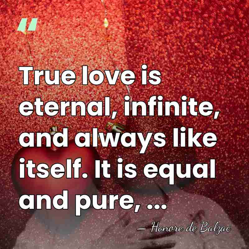 True love is eternal, infinite, and always like itself. It is equal&hellip; - HonorÈ De Balzac