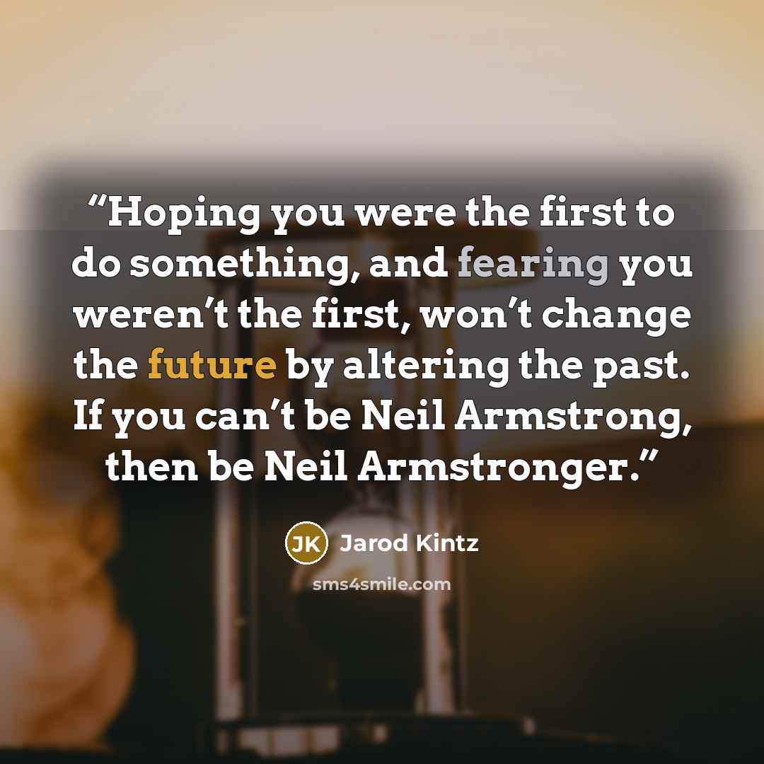 “Hoping you were the first to do something, and fearing you weren’t the first, won’t change the future by altering the past. If you can’t be Neil Armstrong, then be Neil Armstronger.” quote by Jarod Kintz