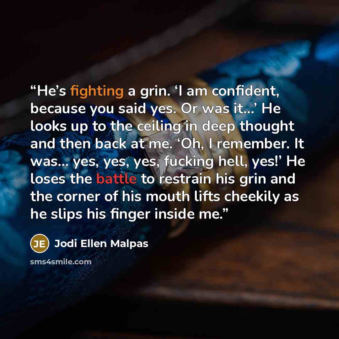 “He’s fighting a grin. ‘I am confident, because you said yes. Or was it…’ He looks up to the ceiling in deep thought and then back at me. ‘Oh, I remember. It was… yes, yes, yes, fucking hell, yes!’ He loses the battle to restrain his grin and the corner of his mouth lifts cheekily as he slips his…” quote by Jodi Ellen Malpas