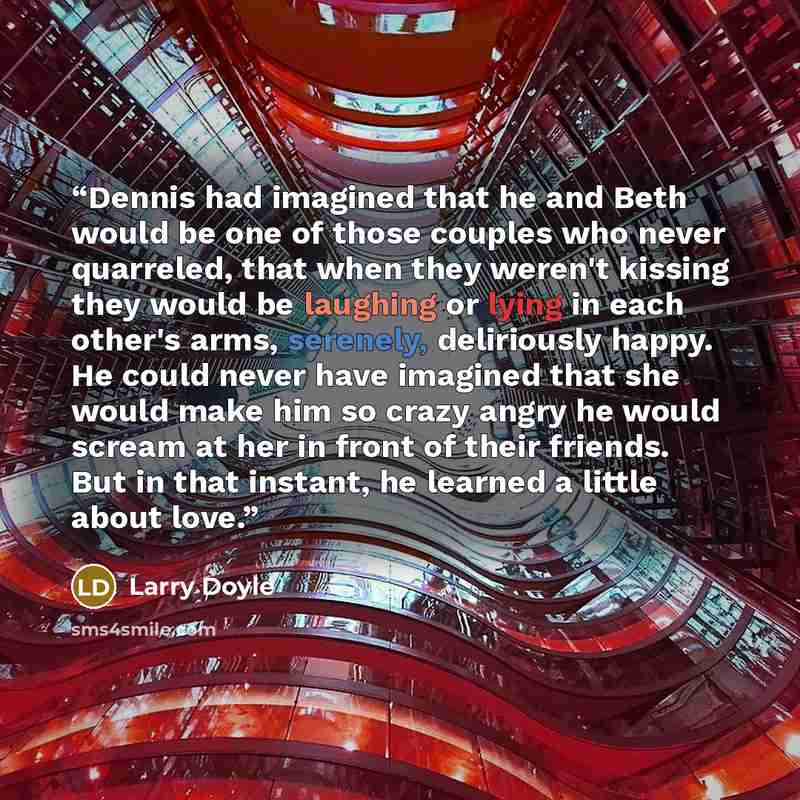 “Dennis had imagined that he and Beth would be one of those couples who never quarreled, that when they weren't kissing they would be laughing or lying in each other's arms, serenely, deliriously happy. He could never have imagined that she would make him so crazy angry he would scream at her in…” quote by Larry Doyle