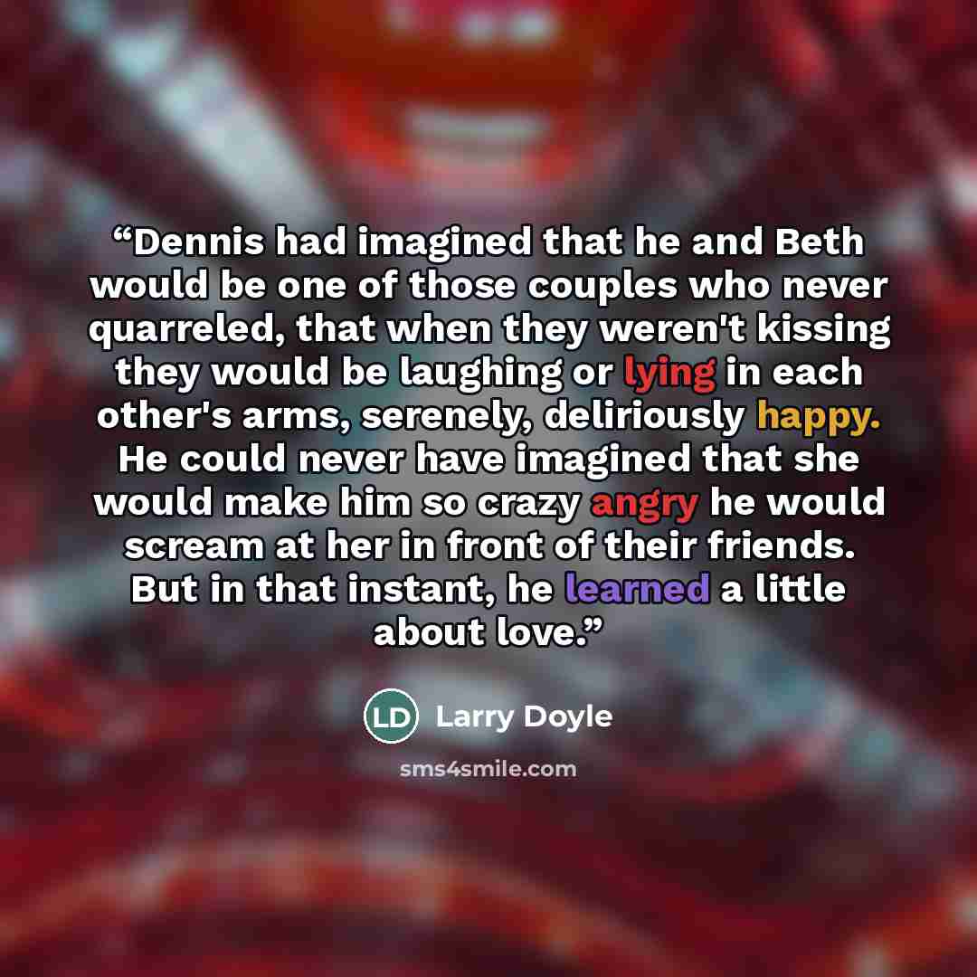 “Dennis had imagined that he and Beth would be one of those couples who never quarreled, that when they weren't kissing they would be laughing or lying in each other's arms, serenely, deliriously happy. He could never have imagined that she would make him so crazy angry he would scream at her in…” quote by Larry Doyle