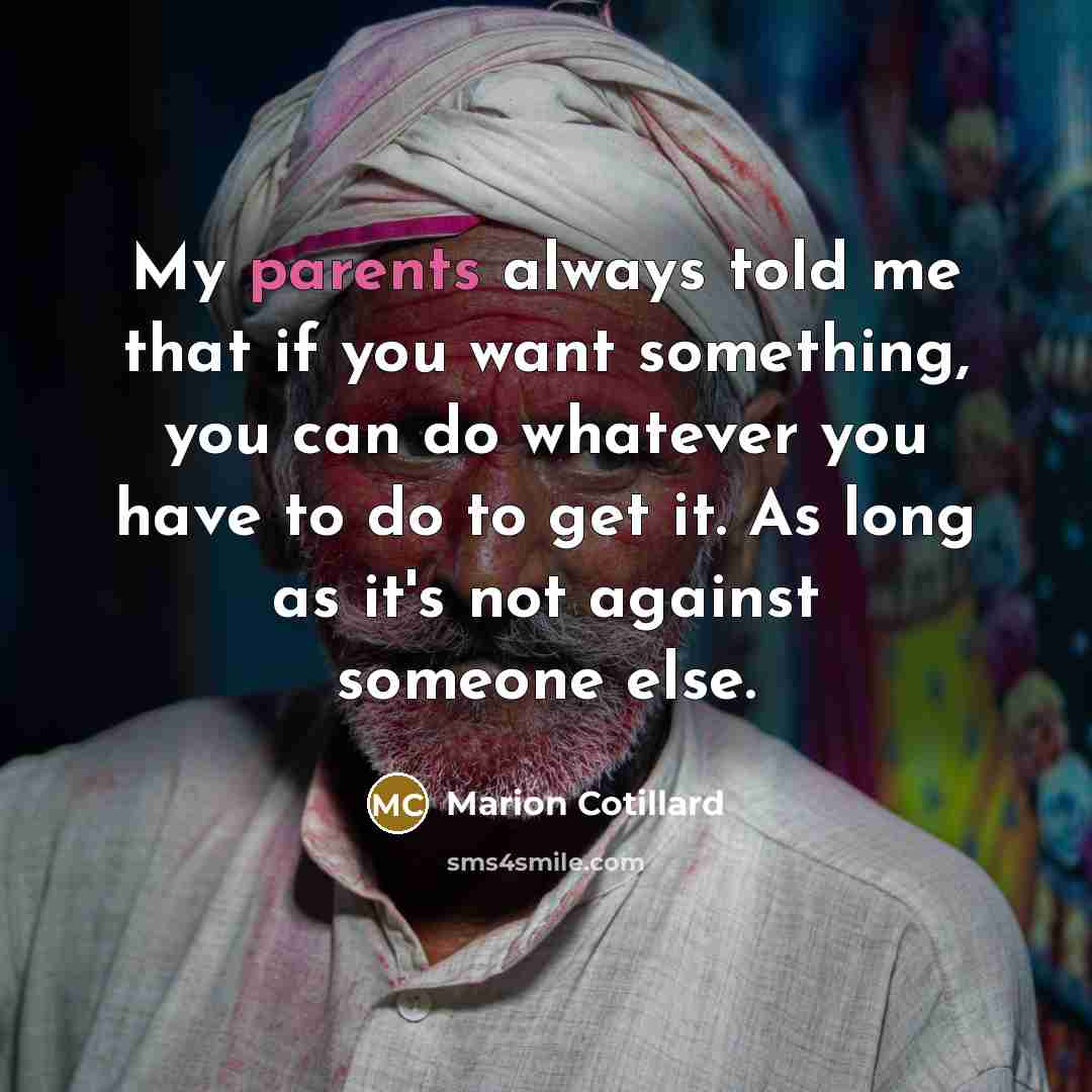 “My parents always told me that if you want something, you can do whatever you have to do to get it. As long as it's not against someone else.” quote by Marion Cotillard