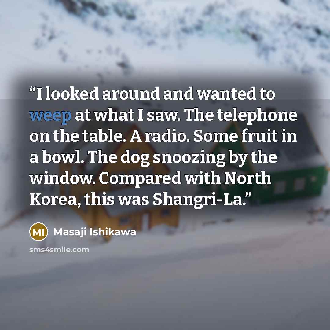 “I looked around and wanted to weep at what I saw. The telephone on the table. A radio. Some fruit in a bowl. The dog snoozing by the window. Compared with North Korea, this was Shangri-La.” quote by Masaji Ishikawa