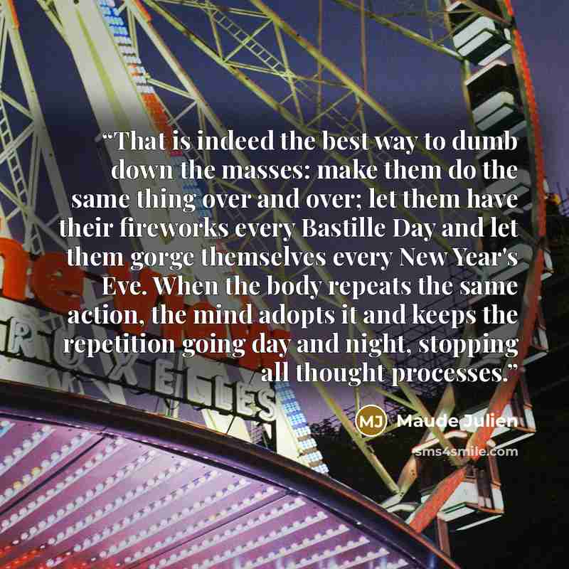 “That is indeed the best way to dumb down the masses: make them do the same thing over and over; let them have their fireworks every Bastille Day and let them gorge themselves every New Year's Eve. When the body repeats the same action, the mind adopts it and keeps the repetition going day and…” quote by Maude Julien