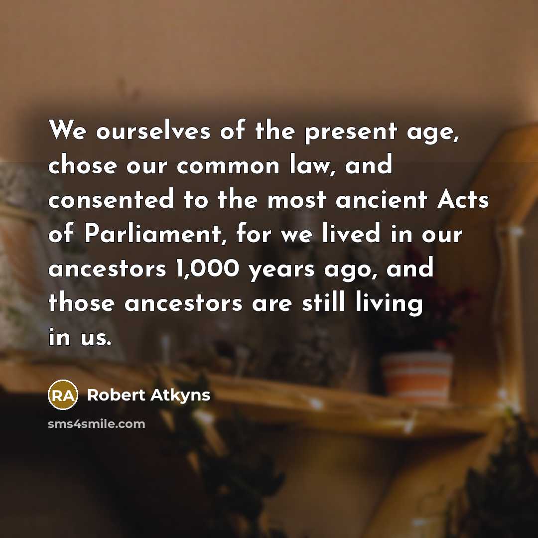 “We ourselves of the present age, chose our common law, and consented to the most ancient Acts of Parliament, for we lived in our ancestors 1,000 years ago, and those ancestors are still living in us.” quote by Robert Atkyns