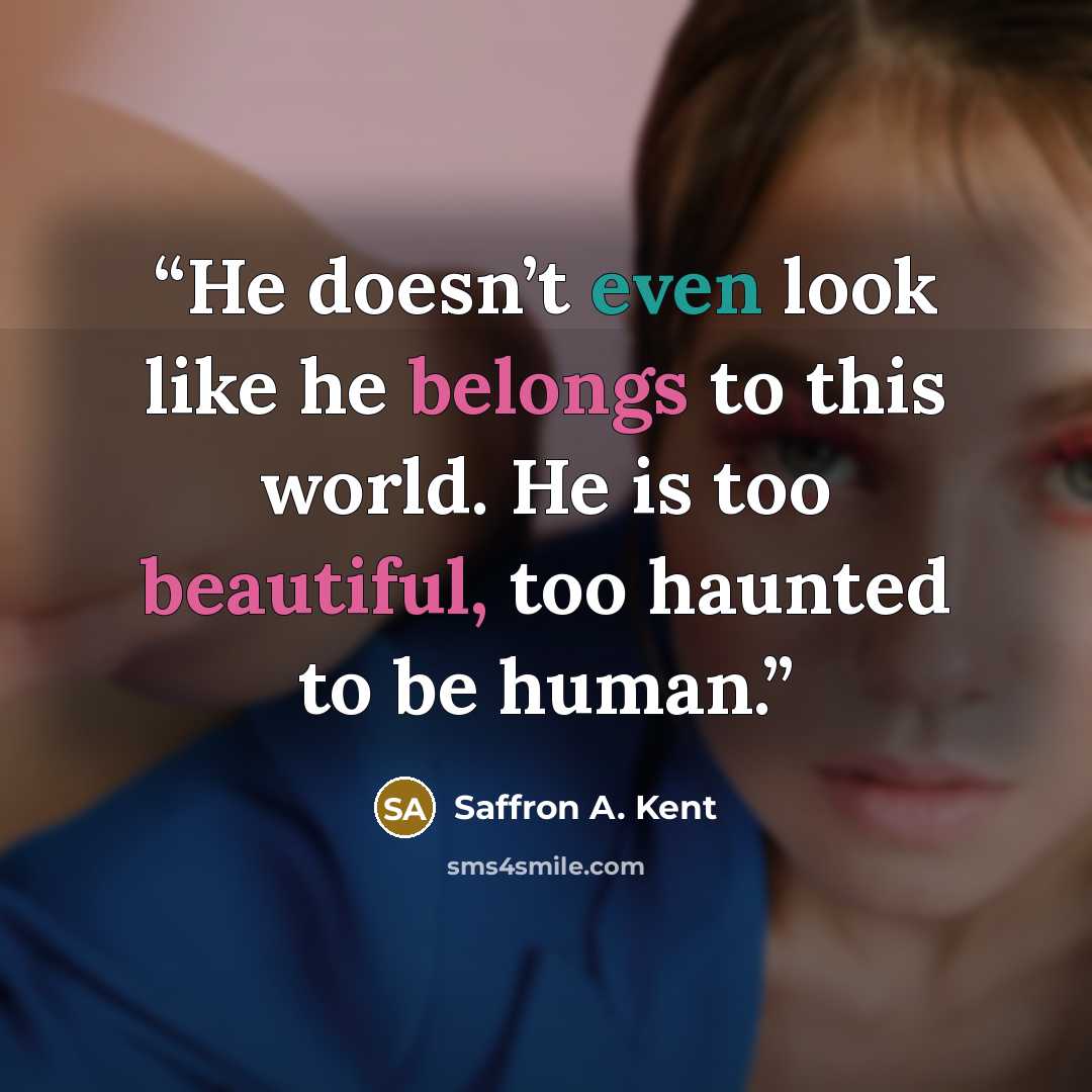 “He doesn’t even look like he belongs to this world. He is too beautiful, too haunted to be human.” quote by Saffron A. Kent