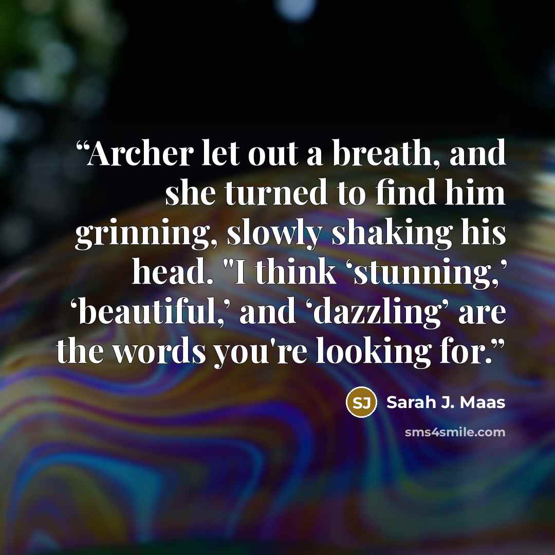 “Archer let out a breath, and she turned to find him grinning, slowly shaking his head. "I think ‘stunning,’ ‘beautiful,’ and ‘dazzling’ are the words you're looking for.” quote by Sarah J. Maas