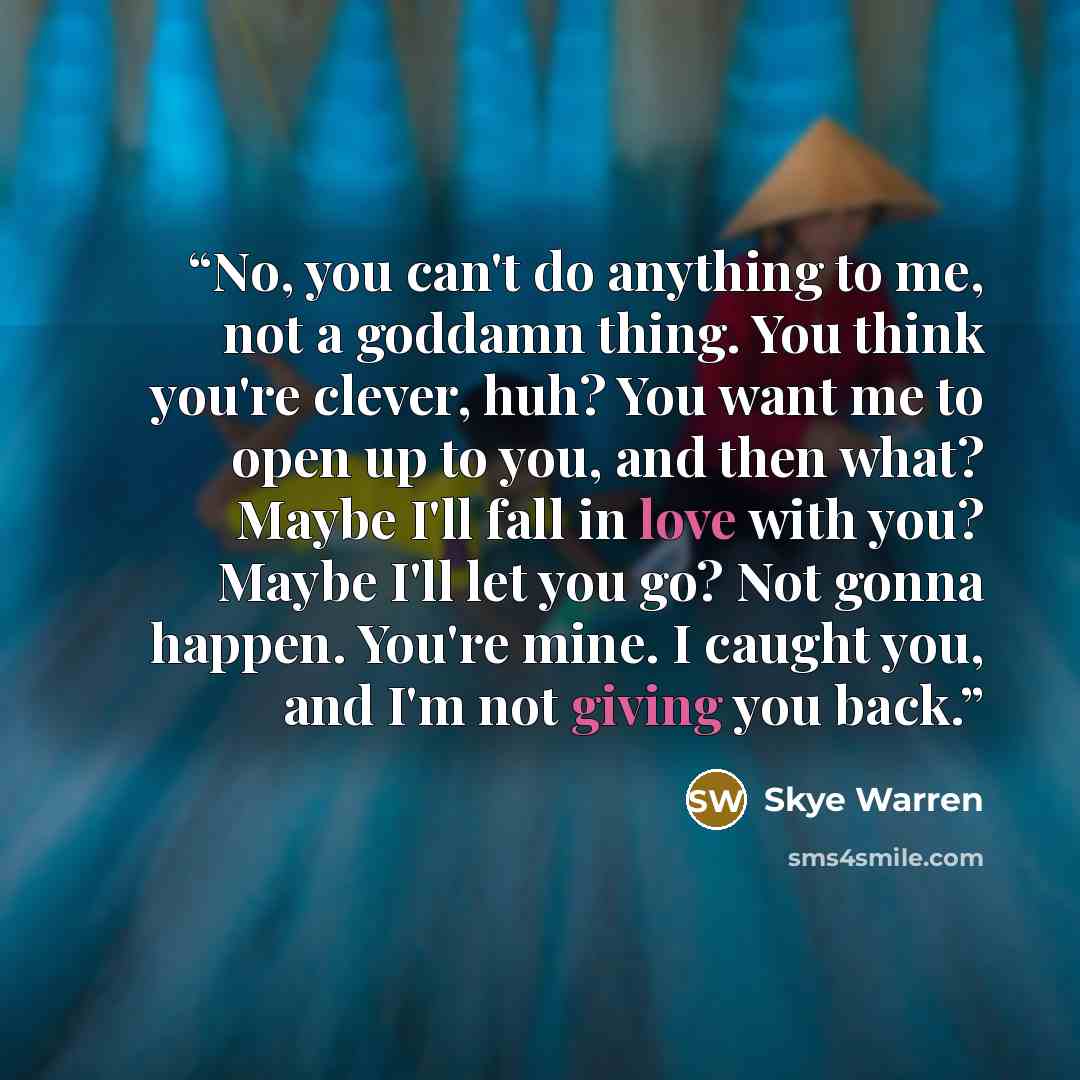 “No, you can't do anything to me, not a goddamn thing. You think you're clever, huh? You want me to open up to you, and then what? Maybe I'll fall in love with you? Maybe I'll let you go? Not gonna happen. You're mine. I caught you, and I'm not giving you back.” quote by Skye Warren