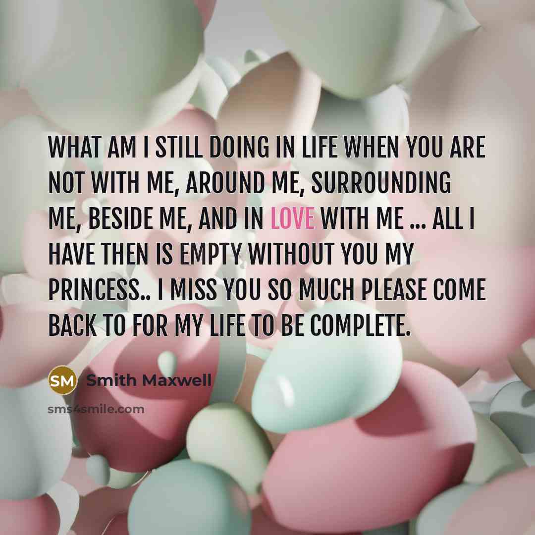 “What am I still doing in life when you are not with me, around me, surrounding me, beside me, and in love with me ... all I have then is empty without you my princess.. I miss you so much please come back to for my life to be complete.” quote by Smith Maxwell