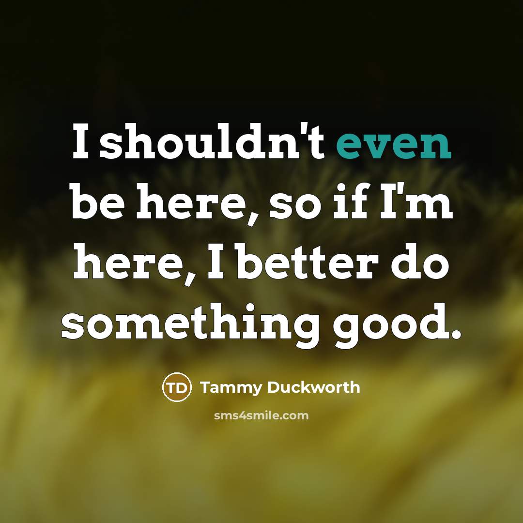 “I shouldn't even be here, so if I'm here, I…” quote by Tammy Duckworth