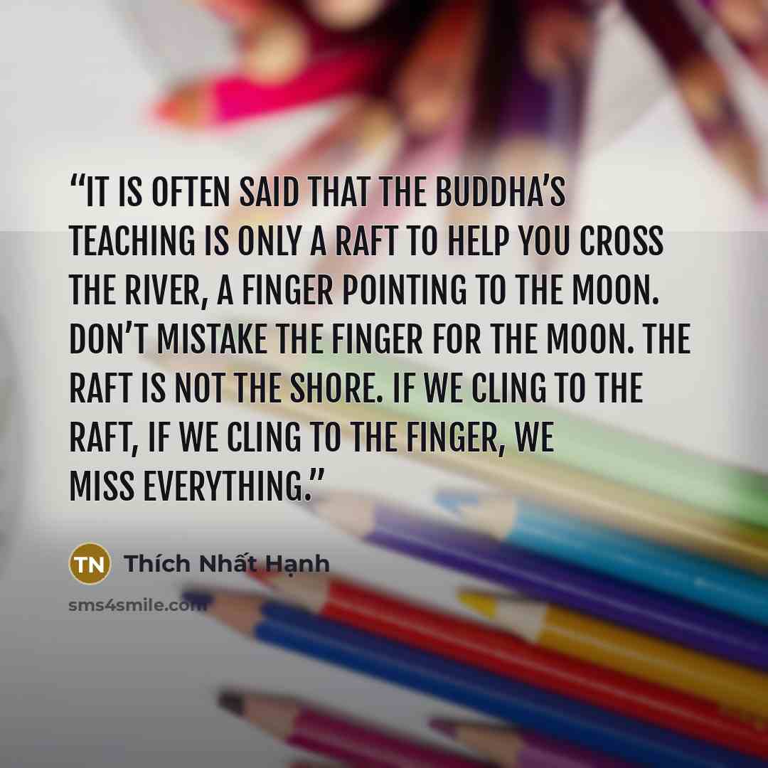 “It is often said that the Buddha’s teaching is only a raft to help you cross the river, a finger pointing to the moon. Don’t mistake the finger for the moon. The raft is not the shore. If we cling to the raft, if we cling to the finger, we miss everything.” quote by Thich Nhat Hanh