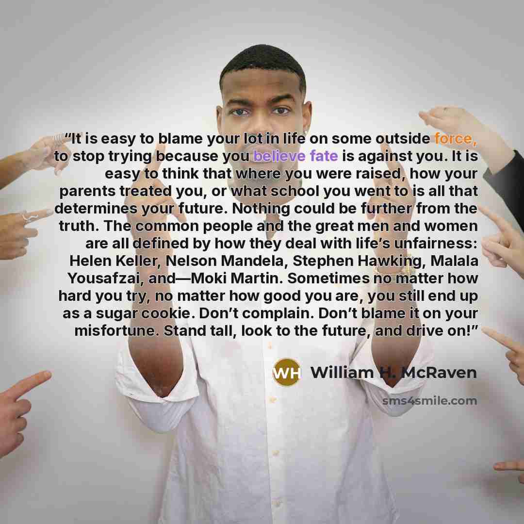 “It is easy to blame your lot in life on some outside force, to stop trying because you believe fate is against you. It is easy to think that where you were raised, how your parents treated you, or what school you went to is all that determines your future. Nothing could be further from the truth…” quote by William H. McRaven