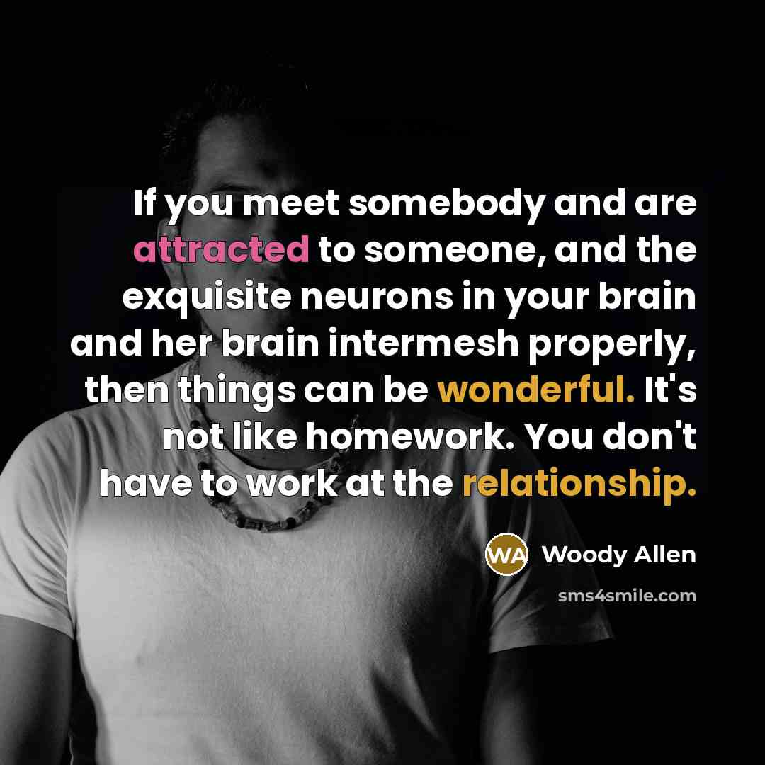 “If you meet somebody and are attracted to someone, and the exquisite neurons in your brain and her brain intermesh properly, then things can be wonderful. It's not like homework. You don't have to work at the relationship.” quote by Woody Allen