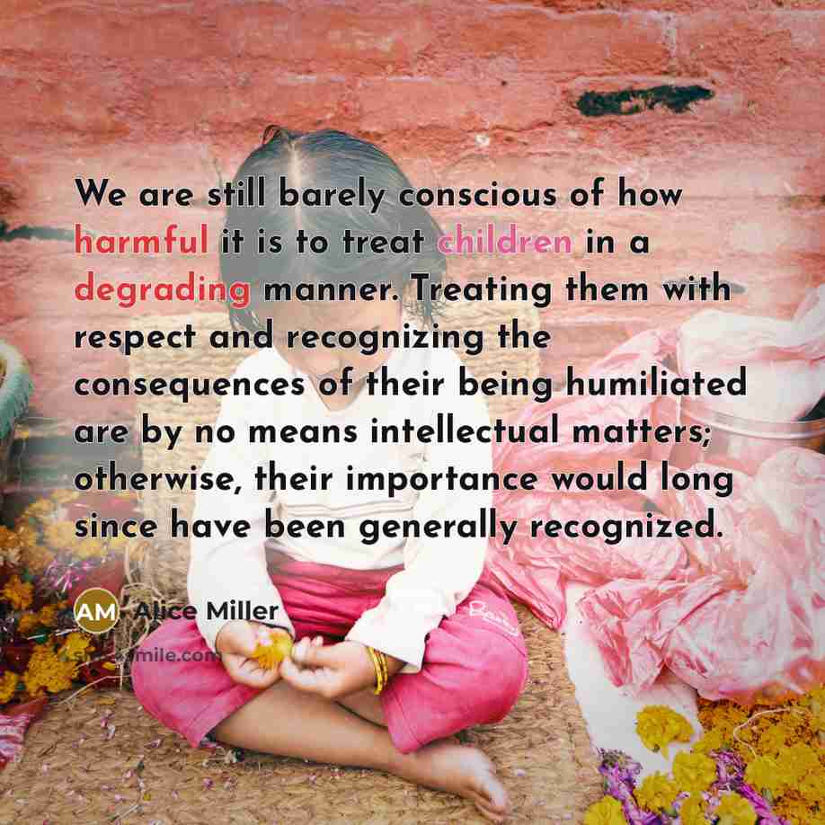 “We are still barely conscious of how harmful it is to treat children in a degrading manner. Treating them with respect and recognizing the consequences of their being humiliated are by no means intellectual matters; otherwise, their importance would long since have been generally recognized.” quote by Alice Miller