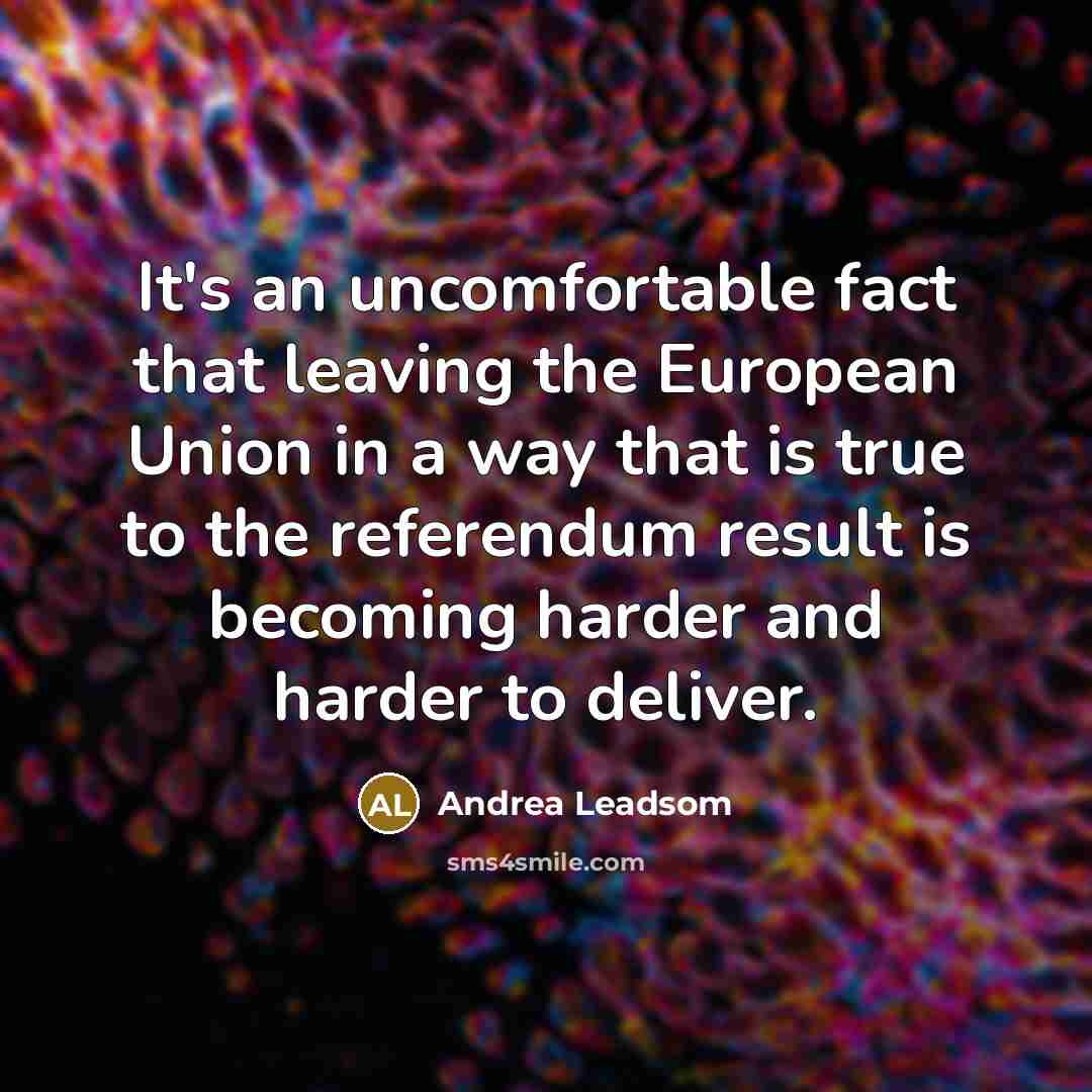 “It's an uncomfortable fact that leaving the European Union in a way that is true to the referendum result is becoming harder and harder to deliver.” quote by Andrea Leadsom
