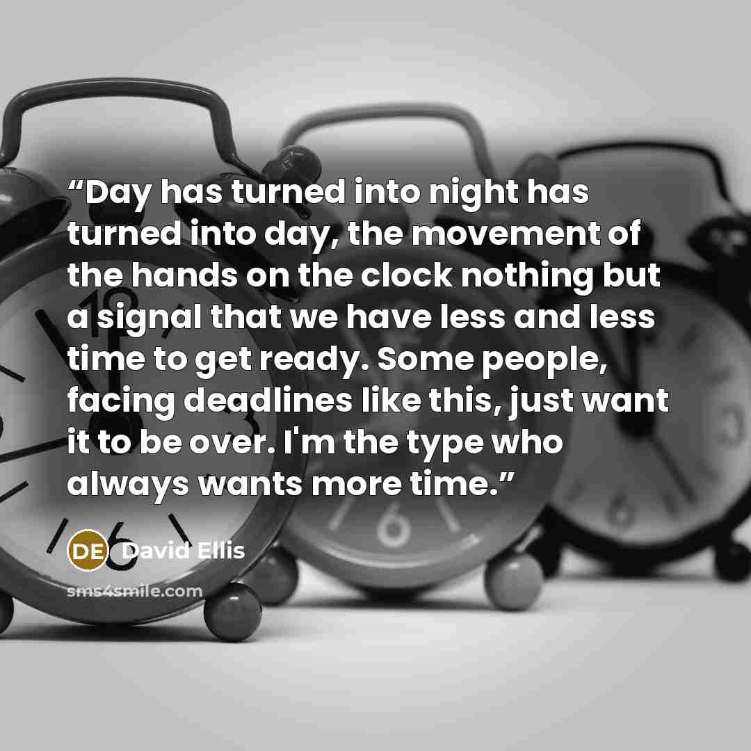 “Day has turned into night has turned into day, the movement of the hands on the clock nothing but a signal that we have less and less time to get ready. Some people, facing deadlines like this, just want it to be over. I'm the type who always wants more time.” quote by David Ellis