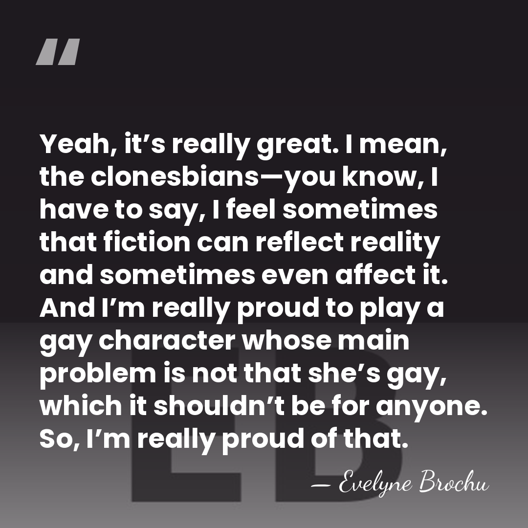 Yeah, it’s really great. I mean, the clonesbians—you know, I have to&hellip; - Evelyne Brochu